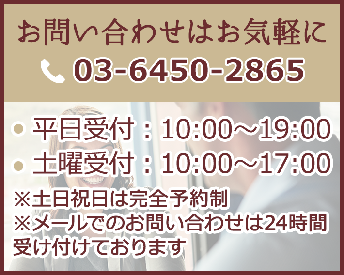 お問い合わせはお気軽に 03-6450-2865　平日受付：10時～19時 土曜受付：10時～17時　※土日祝日は完全予約制 ※メールでのお問い合わせは24時間受け付けております